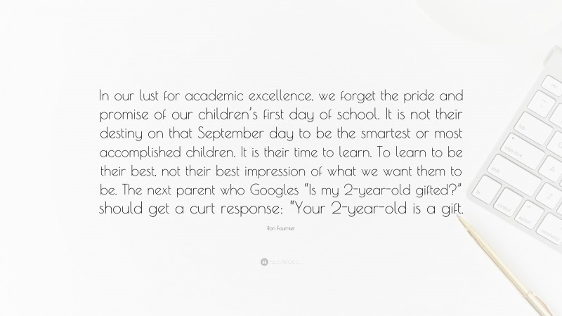 Ron Fournier Quote: “In our lust for academic excellence, we forget the pride and promise of our children’s first day of school. It is not their destiny on that September day to be the smartest or most accomplished children. It is their time to learn. To learn to be their best, not their best impression of what we want them to be. The next parent who Googles “Is my 2-year-old gifted?” should get a curt response: “Your 2-year-old is a gift.”