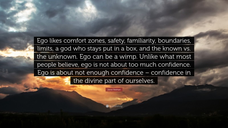 Janet Rebhan Quote: “Ego likes comfort zones, safety, familiarity, boundaries, limits, a god who stays put in a box, and the known vs. the unknown. Ego can be a wimp. Unlike what most people believe, ego is not about too much confidence. Ego is about not enough confidence – confidence in the divine part of ourselves.”