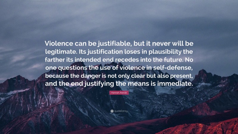 Hannah Arendt Quote: “Violence can be justifiable, but it never will be legitimate. Its justification loses in plausibility the farther its intended end recedes into the future. No one questions the use of violence in self-defense, because the danger is not only clear but also present, and the end justifying the means is immediate.”