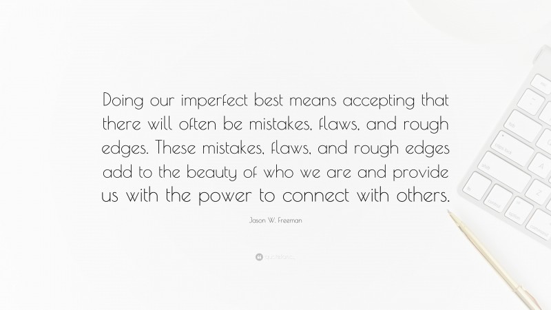 Jason W. Freeman Quote: “Doing our imperfect best means accepting that there will often be mistakes, flaws, and rough edges. These mistakes, flaws, and rough edges add to the beauty of who we are and provide us with the power to connect with others.”