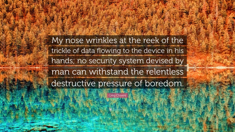 Greg Chivers Quote: “My nose wrinkles at the reek of the trickle of data flowing to the device in his hands; no security system devised by man can withstand the relentless destructive pressure of boredom.”