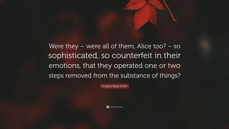 Gregory Blake Smith Quote: “Were they – were all of them, Alice too? – so sophisticated, so counterfeit in their emotions, that they operated one or two steps removed from the substance of things?”