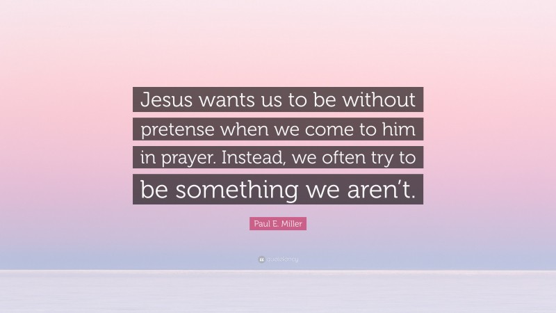 Paul E. Miller Quote: “Jesus wants us to be without pretense when we come to him in prayer. Instead, we often try to be something we aren’t.”