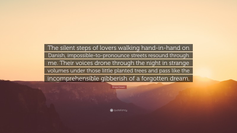 Bruce Crown Quote: “The silent steps of lovers walking hand-in-hand on Danish, impossible-to-pronounce streets resound through me. Their voices drone through the night in strange volumes under those little planted trees and pass like the incomprehensible gibberish of a forgotten dream.”