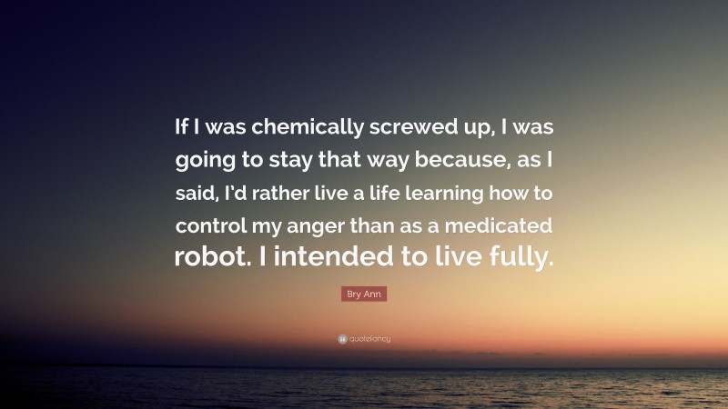 Bry Ann Quote: “If I was chemically screwed up, I was going to stay that way because, as I said, I’d rather live a life learning how to control my anger than as a medicated robot. I intended to live fully.”