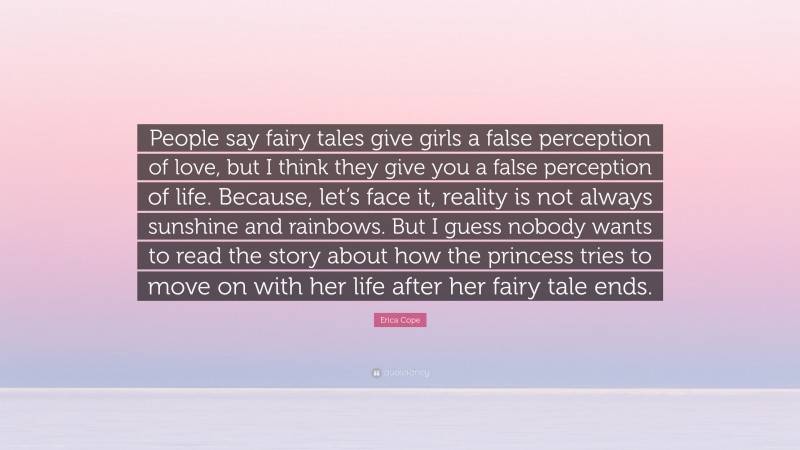 Erica Cope Quote: “People say fairy tales give girls a false perception of love, but I think they give you a false perception of life. Because, let’s face it, reality is not always sunshine and rainbows. But I guess nobody wants to read the story about how the princess tries to move on with her life after her fairy tale ends.”