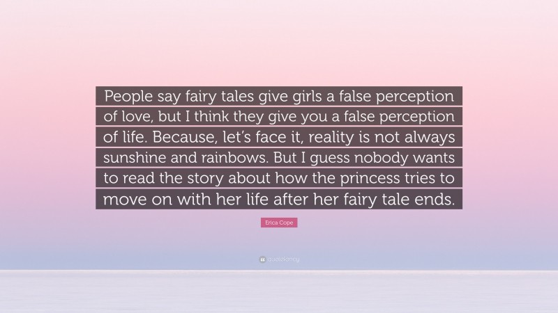 Erica Cope Quote: “People say fairy tales give girls a false perception of love, but I think they give you a false perception of life. Because, let’s face it, reality is not always sunshine and rainbows. But I guess nobody wants to read the story about how the princess tries to move on with her life after her fairy tale ends.”