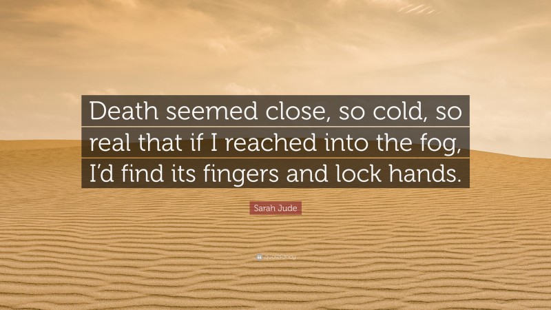 Sarah Jude Quote: “Death seemed close, so cold, so real that if I reached into the fog, I’d find its fingers and lock hands.”