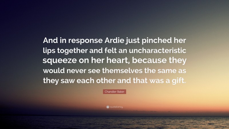 Chandler Baker Quote: “And in response Ardie just pinched her lips together and felt an uncharacteristic squeeze on her heart, because they would never see themselves the same as they saw each other and that was a gift.”