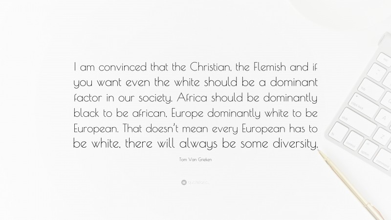 Tom Van Grieken Quote: “I am convinced that the Christian, the Flemish and if you want even the white should be a dominant factor in our society. Africa should be dominantly black to be african, Europe dominantly white to be European. That doesn’t mean every European has to be white, there will always be some diversity.”