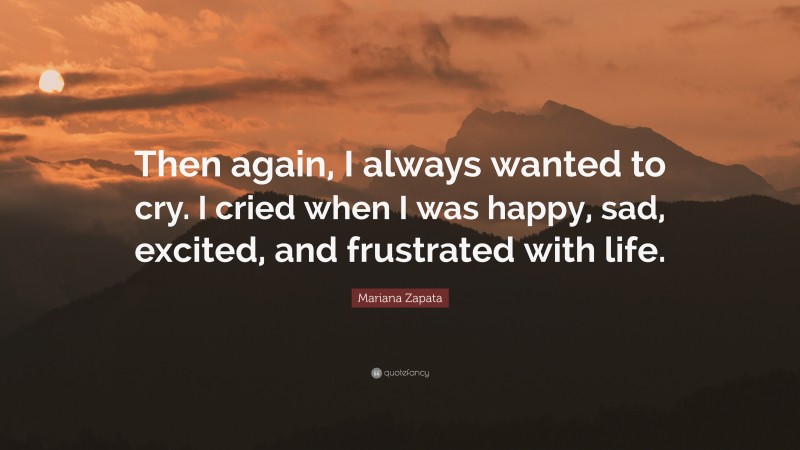 Mariana Zapata Quote: “Then again, I always wanted to cry. I cried when I was happy, sad, excited, and frustrated with life.”