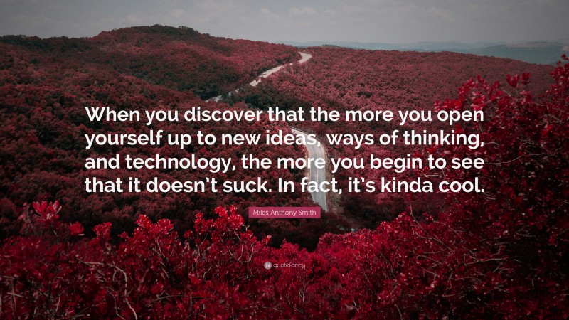 Miles Anthony Smith Quote: “When you discover that the more you open yourself up to new ideas, ways of thinking, and technology, the more you begin to see that it doesn’t suck. In fact, it’s kinda cool.”