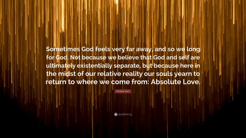 Mirabai Starr Quote: “Sometimes God feels very far away, and so we long for God. Not because we believe that God and self are ultimately existentially separate, but because here in the midst of our relative reality our souls yearn to return to where we come from: Absolute Love.”