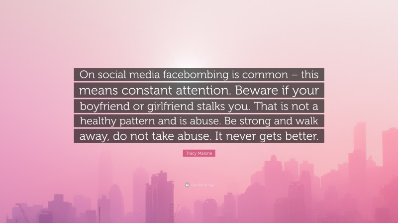 Tracy Malone Quote: “On social media facebombing is common – this means constant attention. Beware if your boyfriend or girlfriend stalks you. That is not a healthy pattern and is abuse. Be strong and walk away, do not take abuse. It never gets better.”