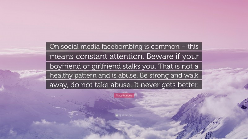 Tracy Malone Quote: “On social media facebombing is common – this means constant attention. Beware if your boyfriend or girlfriend stalks you. That is not a healthy pattern and is abuse. Be strong and walk away, do not take abuse. It never gets better.”