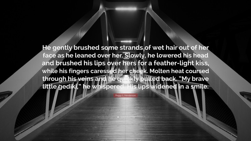 Peggy L. Henderson Quote: “He gently brushed some strands of wet hair out of her face as he leaned over her. Slowly, he lowered his head and brushed his lips over hers for a feather-light kiss, while his fingers caressed her cheek. Molten heat coursed through his veins and he quickly pulled back. “My brave little gediki,” he whispered. His lips widened in a smile.”