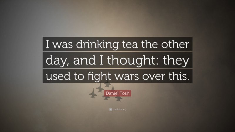 Daniel Tosh Quote: “I was drinking tea the other day, and I thought: they used to fight wars over this.”