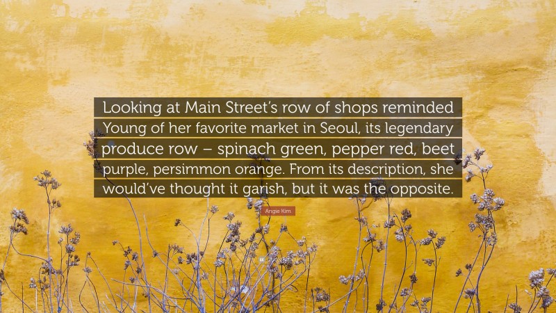 Angie Kim Quote: “Looking at Main Street’s row of shops reminded Young of her favorite market in Seoul, its legendary produce row – spinach green, pepper red, beet purple, persimmon orange. From its description, she would’ve thought it garish, but it was the opposite.”