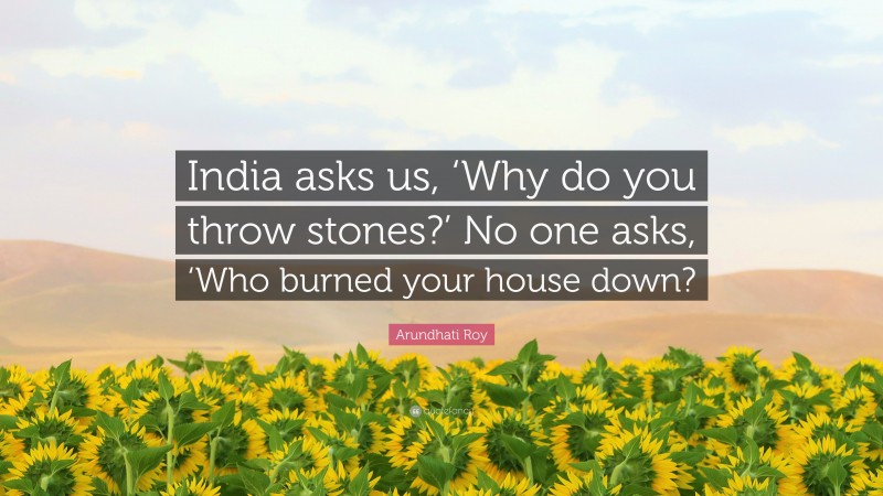Arundhati Roy Quote: “India asks us, ‘Why do you throw stones?’ No one asks, ‘Who burned your house down?”