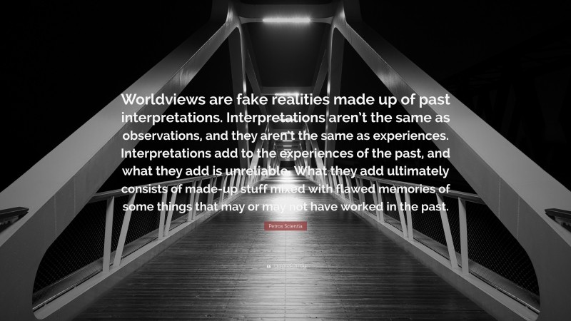 Petros Scientia Quote: “Worldviews are fake realities made up of past interpretations. Interpretations aren’t the same as observations, and they aren’t the same as experiences. Interpretations add to the experiences of the past, and what they add is unreliable. What they add ultimately consists of made-up stuff mixed with flawed memories of some things that may or may not have worked in the past.”