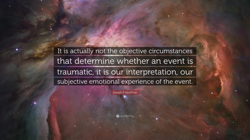 Joseph P. Kauffman Quote: “It is actually not the objective circumstances that determine whether an event is traumatic, it is our interpretation, our subjective emotional experience of the event.”