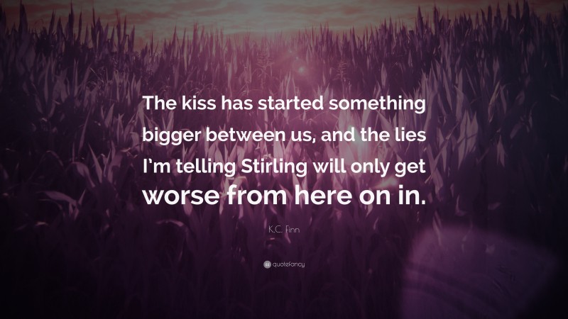 K.C. Finn Quote: “The kiss has started something bigger between us, and the lies I’m telling Stirling will only get worse from here on in.”