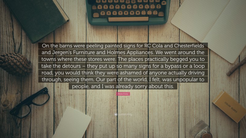 Moira Crone Quote: “On the barns were peeling painted signs for RC Cola and Chesterfields and Jergen’s Furniture and Holmes Appliances. We went around the towns where these stores were. The places practically begged you to take the detours – they put up so many signs for a bypass or a loop road, you would think they were ashamed of anyone actually driving through, seeing them. Our part of the world, I felt, was unpopular to people, and I was already sorry about this.”