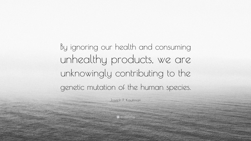 Joseph P. Kauffman Quote: “By ignoring our health and consuming unhealthy products, we are unknowingly contributing to the genetic mutation of the human species.”