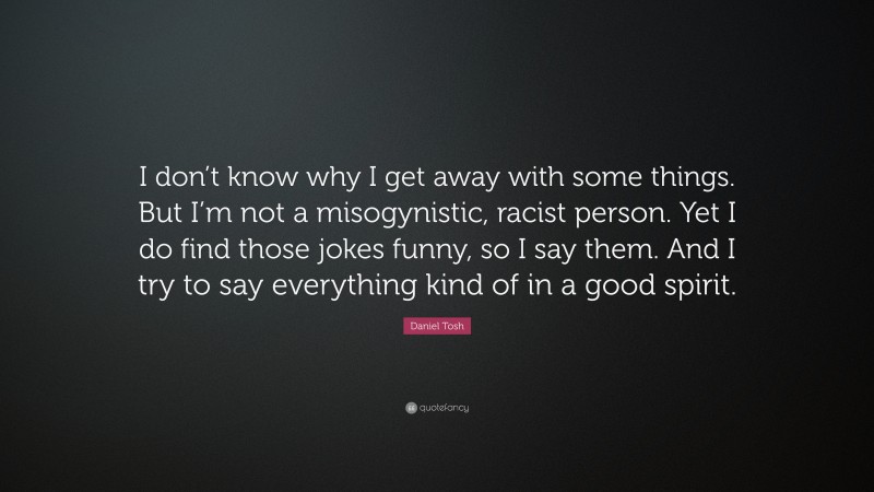 Daniel Tosh Quote: “I don’t know why I get away with some things. But I’m not a misogynistic, racist person. Yet I do find those jokes funny, so I say them. And I try to say everything kind of in a good spirit.”