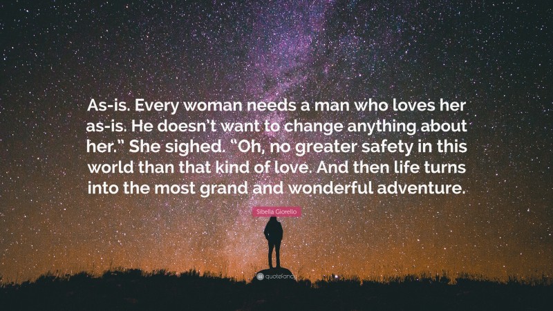 Sibella Giorello Quote: “As-is. Every woman needs a man who loves her as-is. He doesn’t want to change anything about her.” She sighed. “Oh, no greater safety in this world than that kind of love. And then life turns into the most grand and wonderful adventure.”