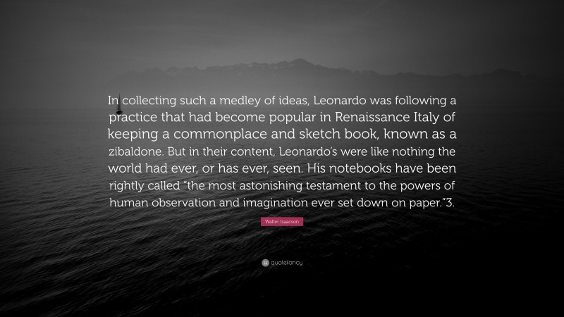 Walter Isaacson Quote: “In collecting such a medley of ideas, Leonardo was following a practice that had become popular in Renaissance Italy of keeping a commonplace and sketch book, known as a zibaldone. But in their content, Leonardo’s were like nothing the world had ever, or has ever, seen. His notebooks have been rightly called “the most astonishing testament to the powers of human observation and imagination ever set down on paper.”3.”