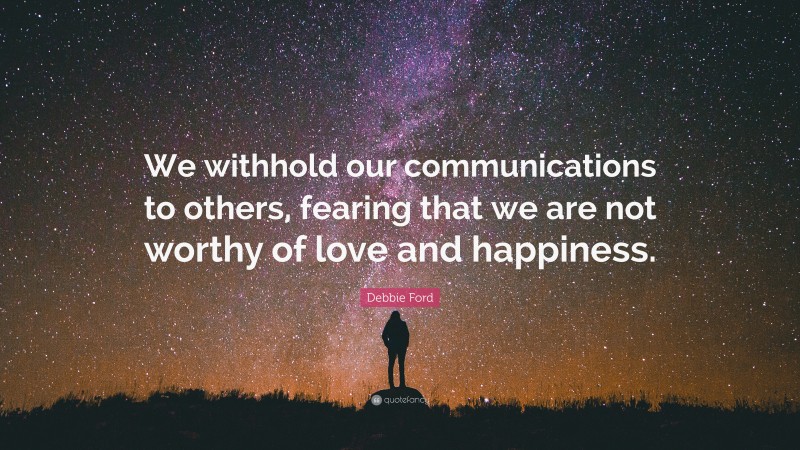 Debbie Ford Quote: “We withhold our communications to others, fearing that we are not worthy of love and happiness.”