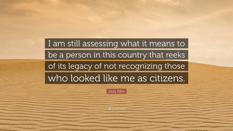 Glory Edim Quote: “I am still assessing what it means to be a person in this country that reeks of its legacy of not recognizing those who looked like me as citizens.”