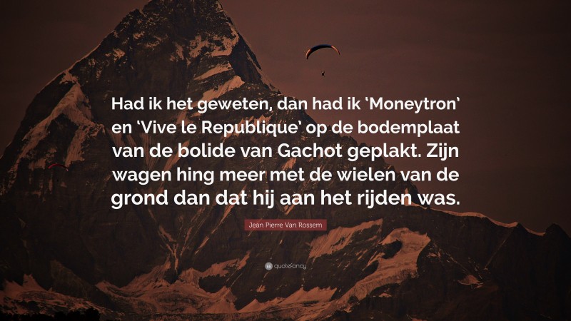 Jean Pierre Van Rossem Quote: “Had ik het geweten, dan had ik ‘Moneytron’ en ‘Vive le Republique’ op de bodemplaat van de bolide van Gachot geplakt. Zijn wagen hing meer met de wielen van de grond dan dat hij aan het rijden was.”