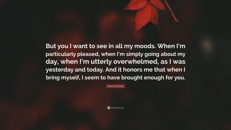 Sherry Thomas Quote: “But you I want to see in all my moods. When I’m particularly pleased, when I’m simply going about my day, when I’m utterly overwhelmed, as I was yesterday and today. And it honors me that when I bring myself, I seem to have brought enough for you.”