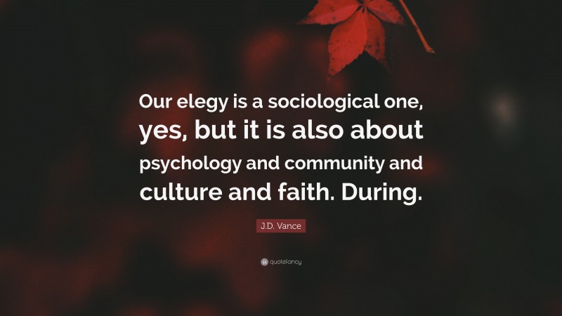 J.D. Vance Quote: “Our elegy is a sociological one, yes, but it is also about psychology and community and culture and faith. During.”