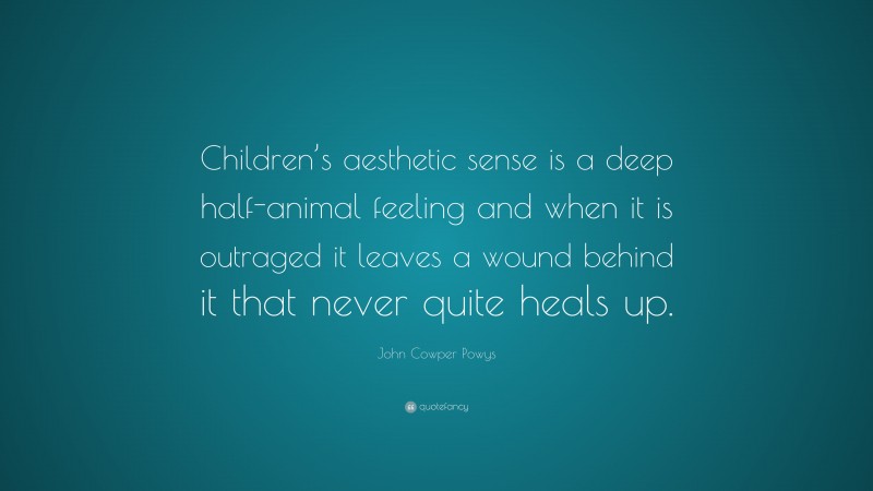 John Cowper Powys Quote: “Children’s aesthetic sense is a deep half-animal feeling and when it is outraged it leaves a wound behind it that never quite heals up.”