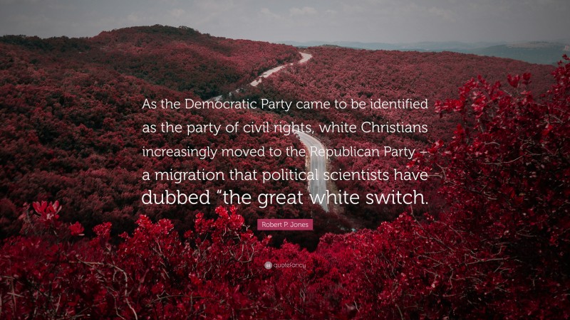 Robert P. Jones Quote: “As the Democratic Party came to be identified as the party of civil rights, white Christians increasingly moved to the Republican Party – a migration that political scientists have dubbed “the great white switch.”