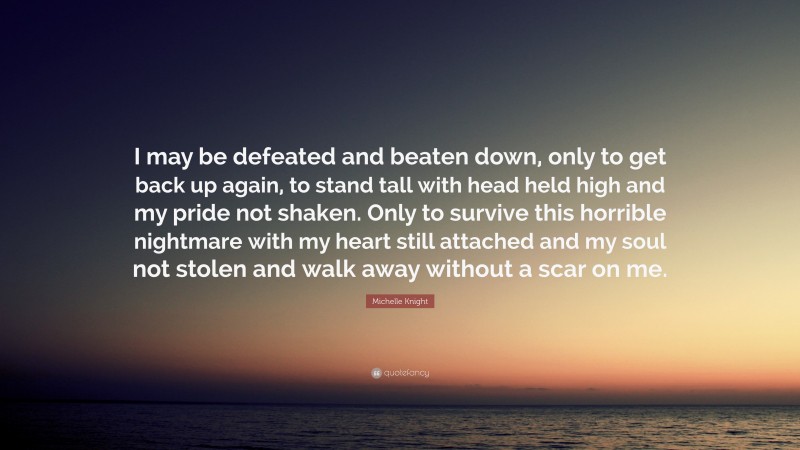 Michelle Knight Quote: “I may be defeated and beaten down, only to get back up again, to stand tall with head held high and my pride not shaken. Only to survive this horrible nightmare with my heart still attached and my soul not stolen and walk away without a scar on me.”