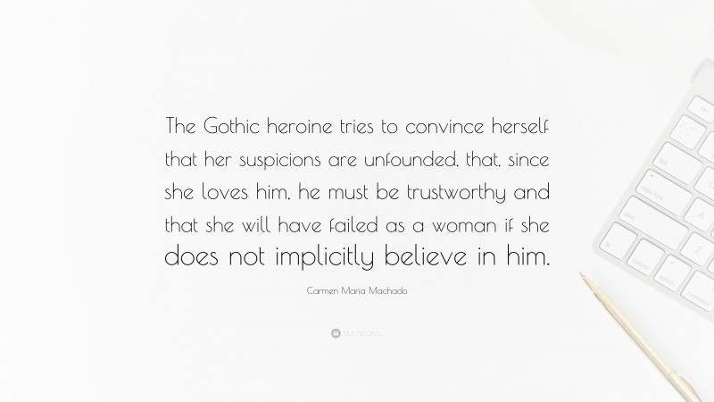 Carmen Maria Machado Quote: “The Gothic heroine tries to convince herself that her suspicions are unfounded, that, since she loves him, he must be trustworthy and that she will have failed as a woman if she does not implicitly believe in him.”