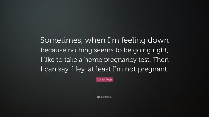 Daniel Tosh Quote: “Sometimes, when I’m feeling down because nothing seems to be going right, I like to take a home pregnancy test. Then I can say, Hey, at least I’m not pregnant.”