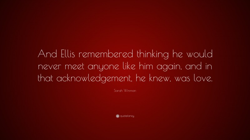 Sarah Winman Quote: “And Ellis remembered thinking he would never meet anyone like him again, and in that acknowledgement, he knew, was love.”