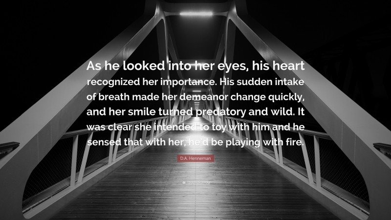 D.A. Henneman Quote: “As he looked into her eyes, his heart recognized her importance. His sudden intake of breath made her demeanor change quickly, and her smile turned predatory and wild. It was clear she intended to toy with him and he sensed that with her, he’d be playing with fire.”