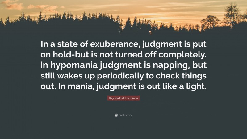Kay Redfield Jamison Quote: “In a state of exuberance, judgment is put on hold-but is not turned off completely. In hypomania judgment is napping, but still wakes up periodically to check things out. In mania, judgment is out like a light.”