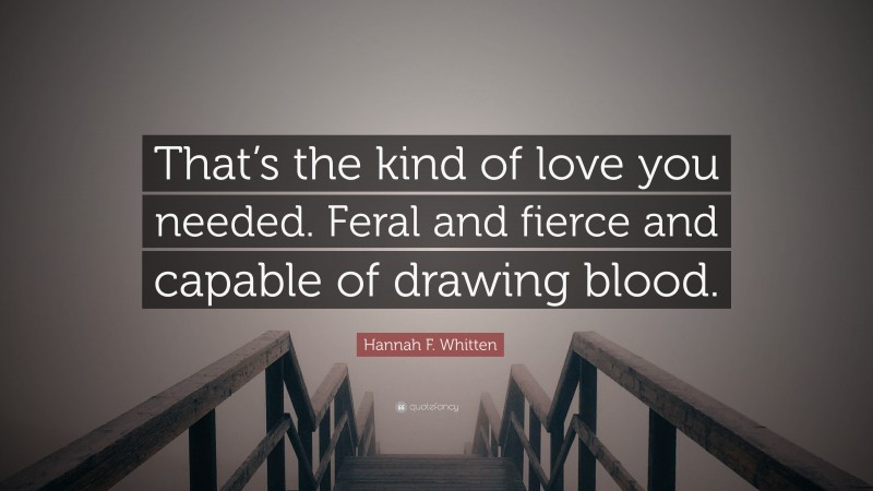 Hannah F. Whitten Quote: “That’s the kind of love you needed. Feral and fierce and capable of drawing blood.”