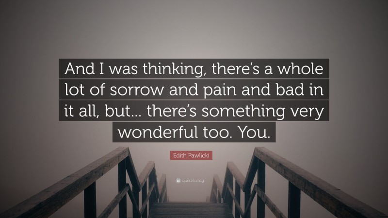 Edith Pawlicki Quote: “And I was thinking, there’s a whole lot of sorrow and pain and bad in it all, but... there’s something very wonderful too. You.”