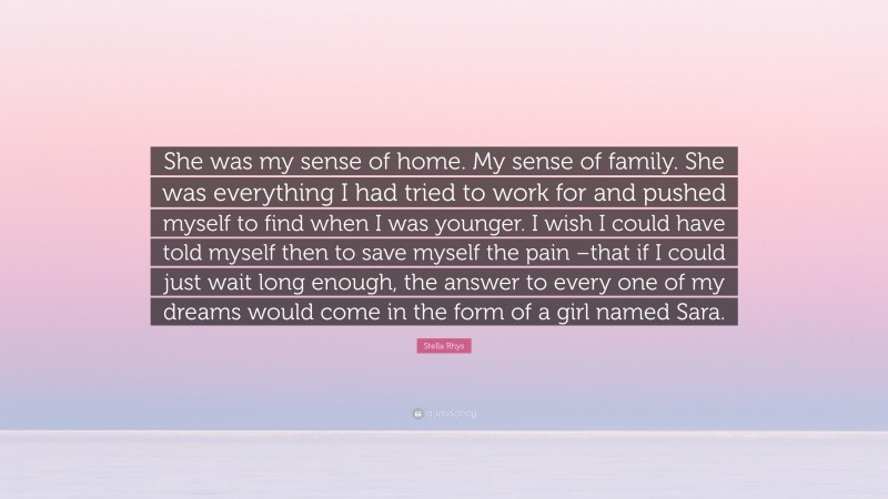 Stella Rhys Quote: “She was my sense of home. My sense of family. She was everything I had tried to work for and pushed myself to find when I was younger. I wish I could have told myself then to save myself the pain –that if I could just wait long enough, the answer to every one of my dreams would come in the form of a girl named Sara.”