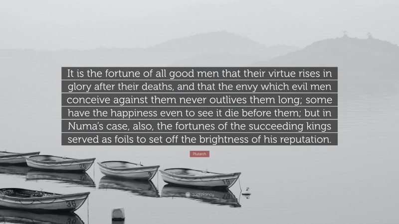 Plutarch Quote: “It is the fortune of all good men that their virtue rises in glory after their deaths, and that the envy which evil men conceive against them never outlives them long; some have the happiness even to see it die before them; but in Numa’s case, also, the fortunes of the succeeding kings served as foils to set off the brightness of his reputation.”