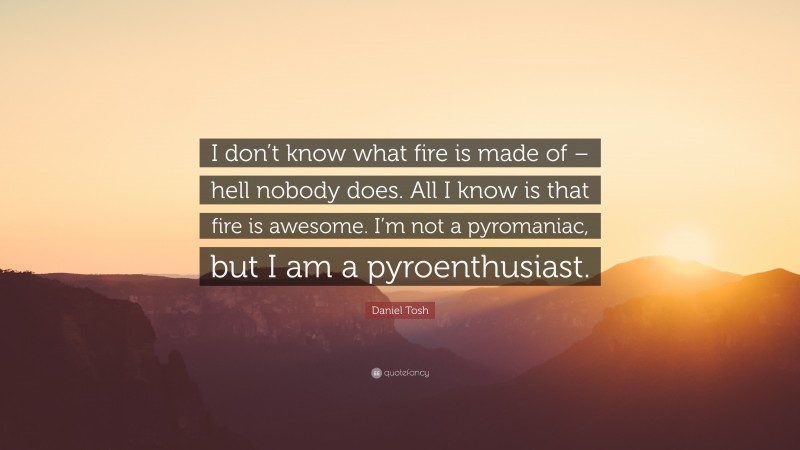 Daniel Tosh Quote: “I don’t know what fire is made of – hell nobody does. All I know is that fire is awesome. I’m not a pyromaniac, but I am a pyroenthusiast.”