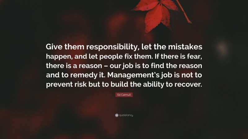 Ed Catmull Quote: “Give them responsibility, let the mistakes happen, and let people fix them. If there is fear, there is a reason – our job is to find the reason and to remedy it. Management’s job is not to prevent risk but to build the ability to recover.”